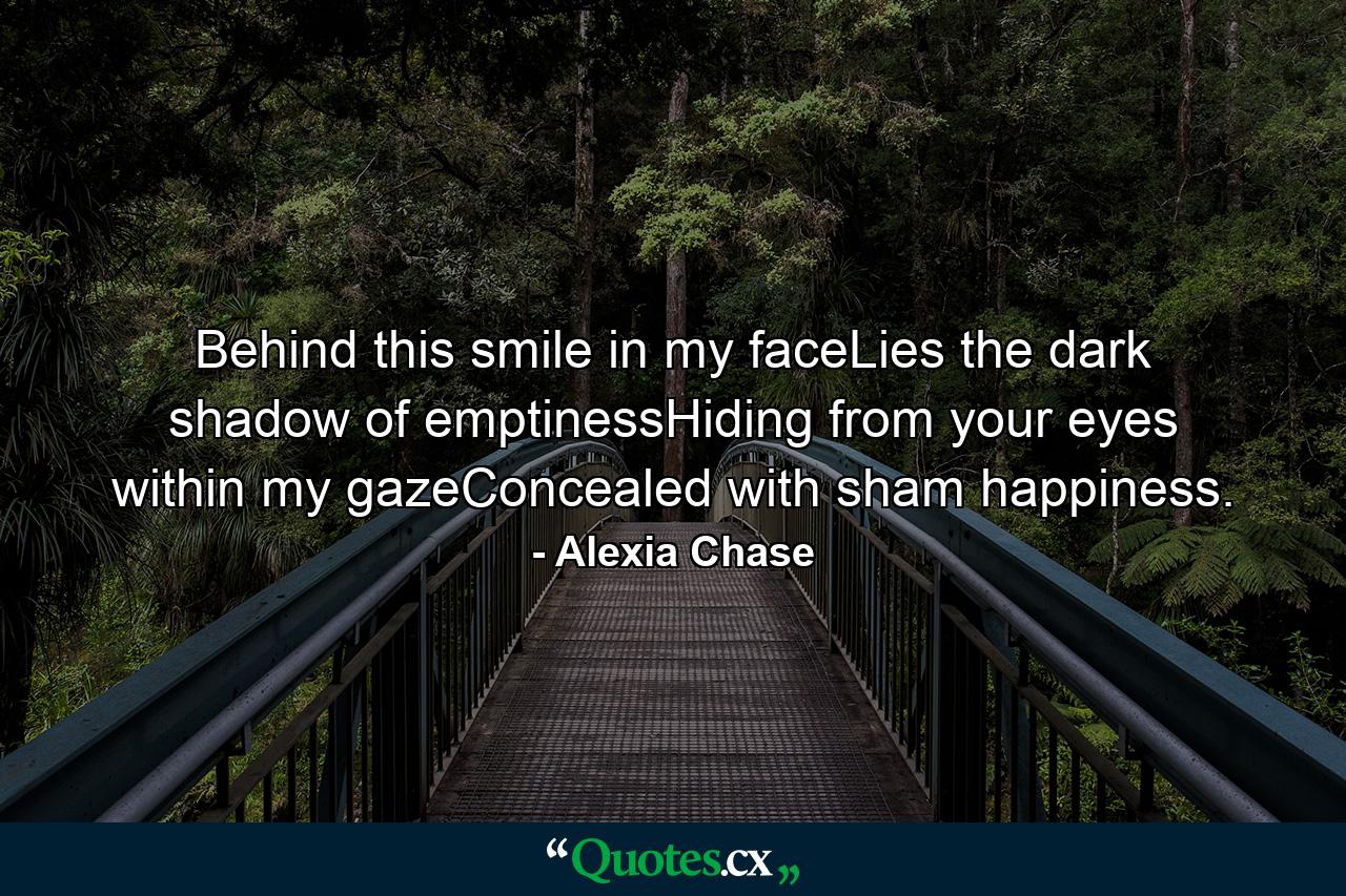 Behind this smile in my faceLies the dark shadow of emptinessHiding from your eyes within my gazeConcealed with sham happiness. - Quote by Alexia Chase