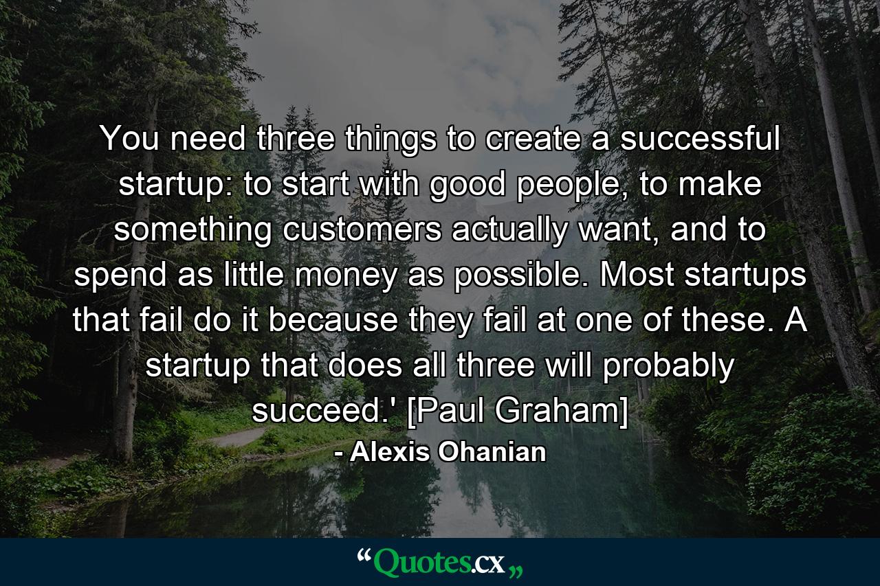 You need three things to create a successful startup: to start with good people, to make something customers actually want, and to spend as little money as possible. Most startups that fail do it because they fail at one of these. A startup that does all three will probably succeed.' [Paul Graham] - Quote by Alexis Ohanian