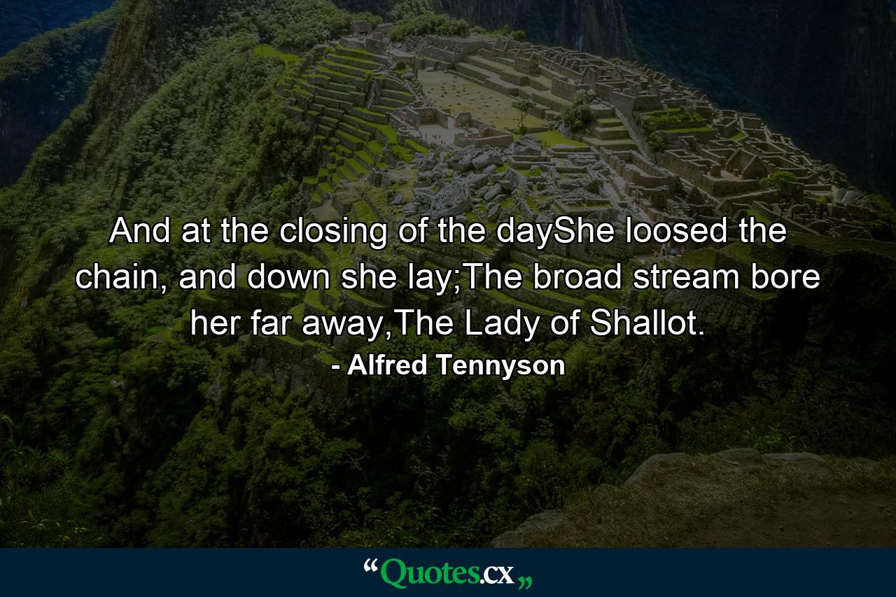 And at the closing of the dayShe loosed the chain, and down she lay;The broad stream bore her far away,The Lady of Shallot. - Quote by Alfred Tennyson