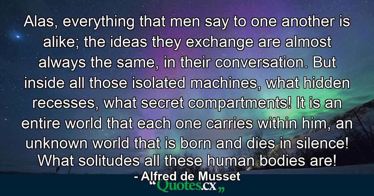 Alas, everything that men say to one another is alike; the ideas they exchange are almost always the same, in their conversation. But inside all those isolated machines, what hidden recesses, what secret compartments! It is an entire world that each one carries within him, an unknown world that is born and dies in silence! What solitudes all these human bodies are! - Quote by Alfred de Musset