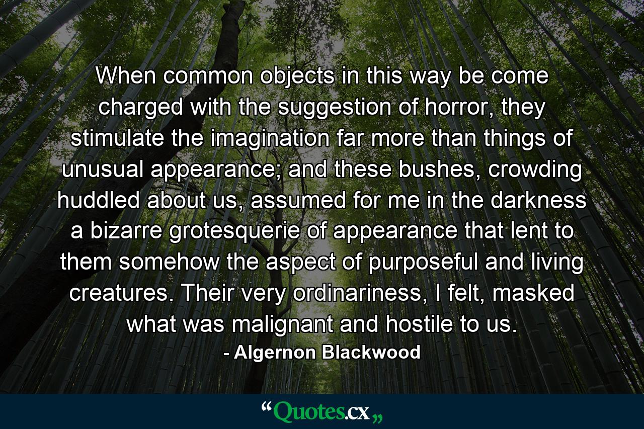 When common objects in this way be come charged with the suggestion of horror, they stimulate the imagination far more than things of unusual appearance; and these bushes, crowding huddled about us, assumed for me in the darkness a bizarre grotesquerie of appearance that lent to them somehow the aspect of purposeful and living creatures. Their very ordinariness, I felt, masked what was malignant and hostile to us. - Quote by Algernon Blackwood