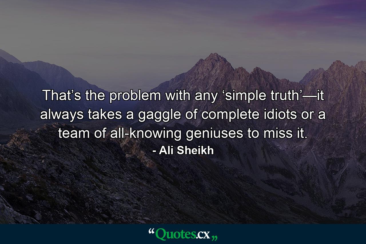 That’s the problem with any ‘simple truth’—it always takes a gaggle of complete idiots or a team of all-knowing geniuses to miss it. - Quote by Ali Sheikh