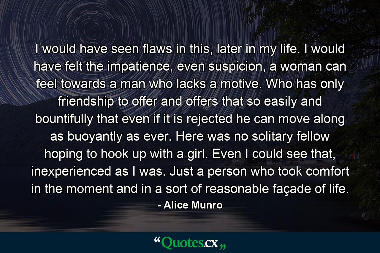 I would have seen flaws in this, later in my life. I would have felt the impatience, even suspicion, a woman can feel towards a man who lacks a motive. Who has only friendship to offer and offers that so easily and bountifully that even if it is rejected he can move along as buoyantly as ever. Here was no solitary fellow hoping to hook up with a girl. Even I could see that, inexperienced as I was. Just a person who took comfort in the moment and in a sort of reasonable façade of life. - Quote by Alice Munro