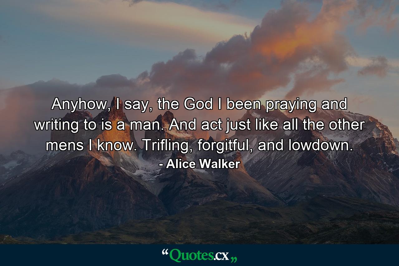 Anyhow, I say, the God I been praying and writing to is a man. And act just like all the other mens I know. Trifling, forgitful, and lowdown. - Quote by Alice Walker