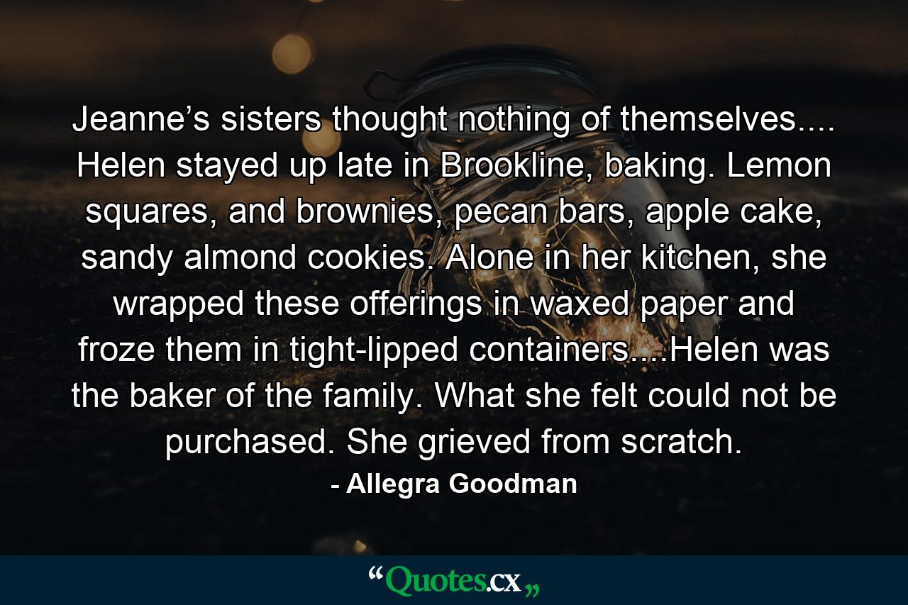 Jeanne’s sisters thought nothing of themselves.... Helen stayed up late in Brookline, baking. Lemon squares, and brownies, pecan bars, apple cake, sandy almond cookies. Alone in her kitchen, she wrapped these offerings in waxed paper and froze them in tight-lipped containers....Helen was the baker of the family. What she felt could not be purchased. She grieved from scratch. - Quote by Allegra Goodman