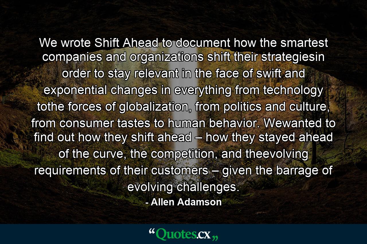 We wrote Shift Ahead to document how the smartest companies and organizations shift their strategiesin order to stay relevant in the face of swift and exponential changes in everything from technology tothe forces of globalization, from politics and culture, from consumer tastes to human behavior. Wewanted to find out how they shift ahead – how they stayed ahead of the curve, the competition, and theevolving requirements of their customers – given the barrage of evolving challenges. - Quote by Allen Adamson