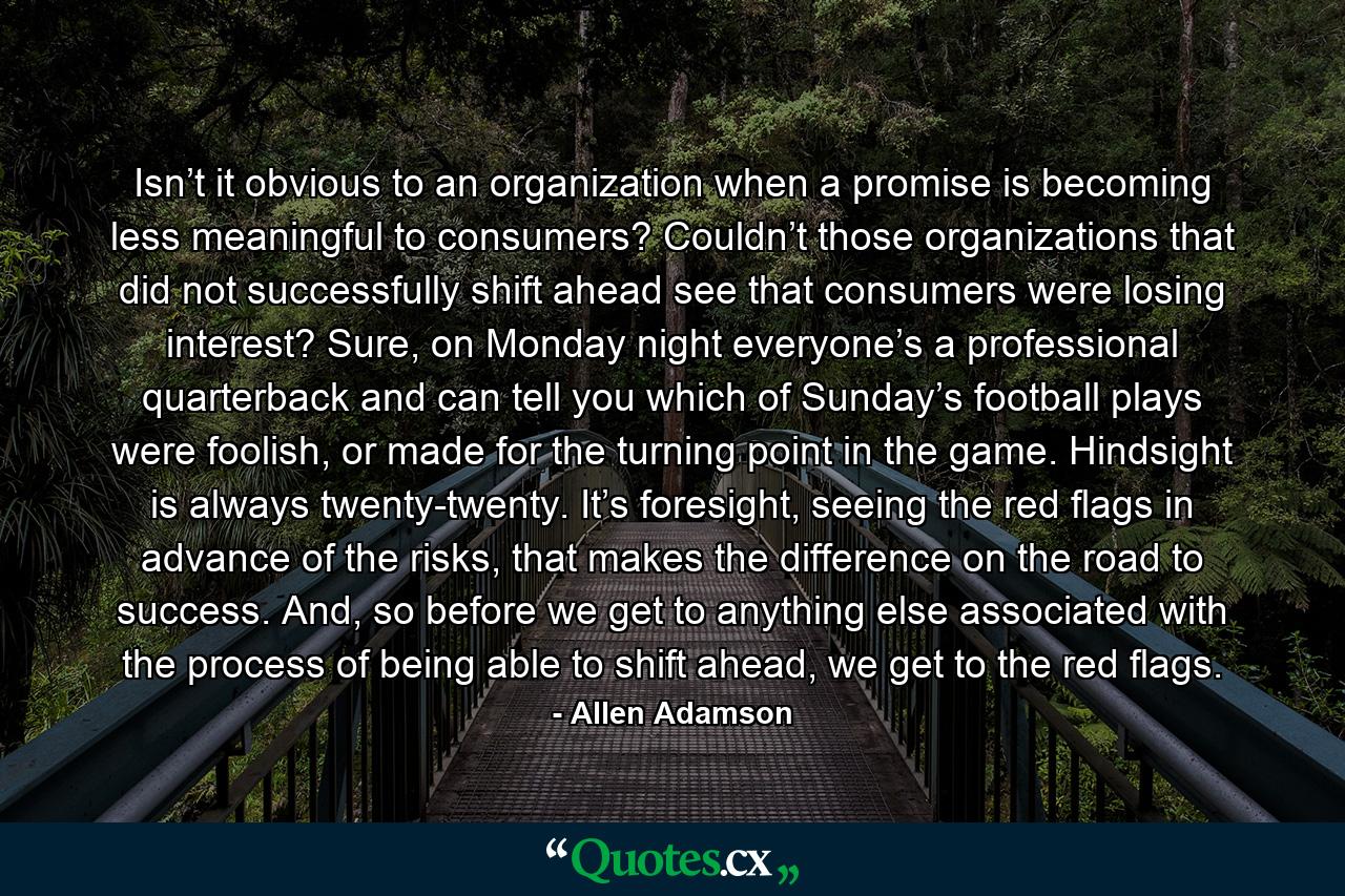 Isn’t it obvious to an organization when a promise is becoming less meaningful to consumers? Couldn’t those organizations that did not successfully shift ahead see that consumers were losing interest? Sure, on Monday night everyone’s a professional quarterback and can tell you which of Sunday’s football plays were foolish, or made for the turning point in the game. Hindsight is always twenty-twenty. It’s foresight, seeing the red flags in advance of the risks, that makes the difference on the road to success. And, so before we get to anything else associated with the process of being able to shift ahead, we get to the red flags. - Quote by Allen Adamson