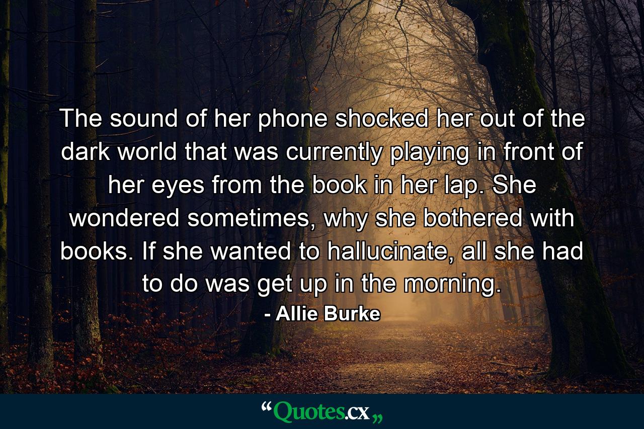 The sound of her phone shocked her out of the dark world that was currently playing in front of her eyes from the book in her lap. She wondered sometimes, why she bothered with books. If she wanted to hallucinate, all she had to do was get up in the morning. - Quote by Allie Burke