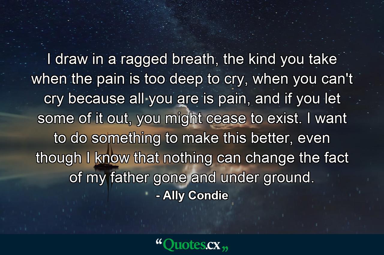 I draw in a ragged breath, the kind you take when the pain is too deep to cry, when you can't cry because all you are is pain, and if you let some of it out, you might cease to exist. I want to do something to make this better, even though I know that nothing can change the fact of my father gone and under ground. - Quote by Ally Condie