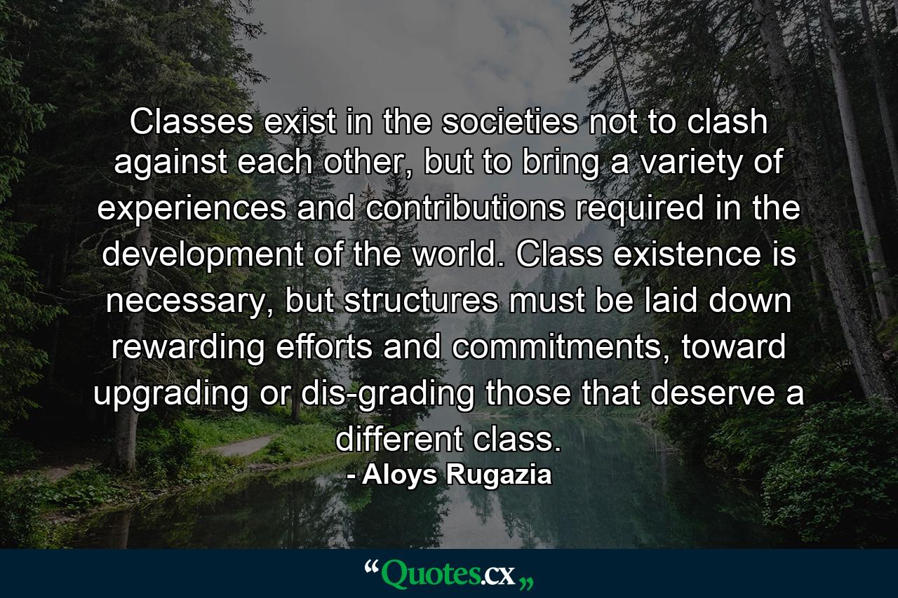 Classes exist in the societies not to clash against each other, but to bring a variety of experiences and contributions required in the development of the world. Class existence is necessary, but structures must be laid down rewarding efforts and commitments, toward upgrading or dis-grading those that deserve a different class. - Quote by Aloys Rugazia