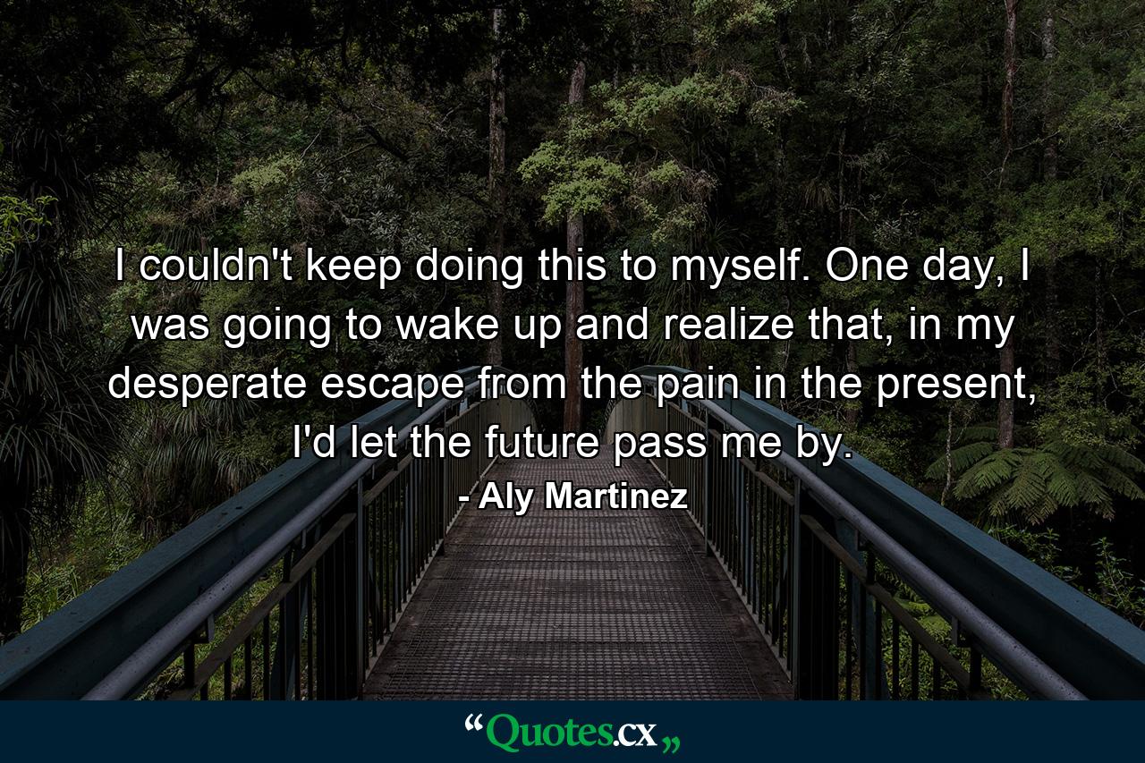 I couldn't keep doing this to myself. One day, I was going to wake up and realize that, in my desperate escape from the pain in the present, I'd let the future pass me by. - Quote by Aly Martinez