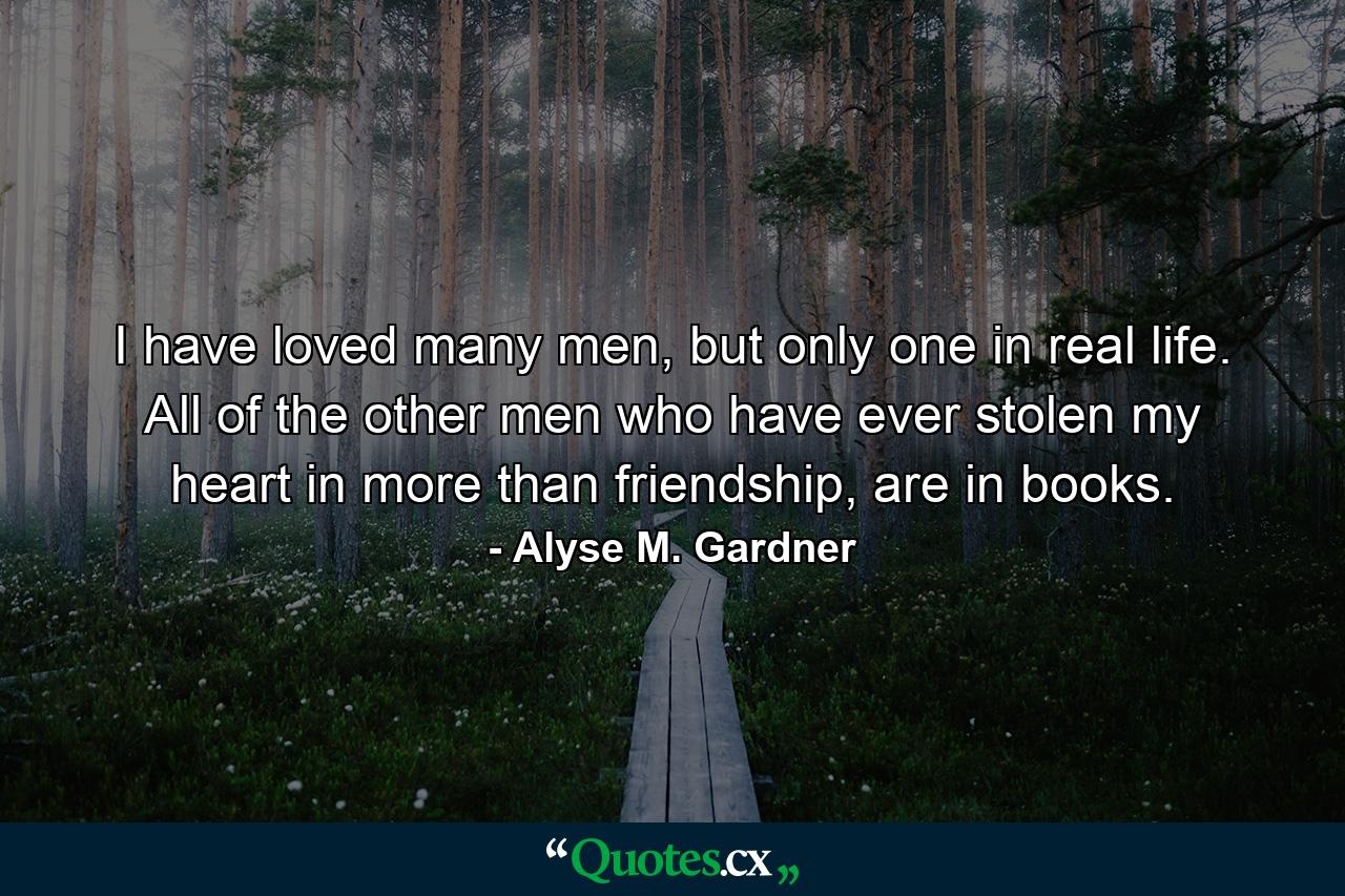 I have loved many men, but only one in real life. All of the other men who have ever stolen my heart in more than friendship, are in books. - Quote by Alyse M. Gardner