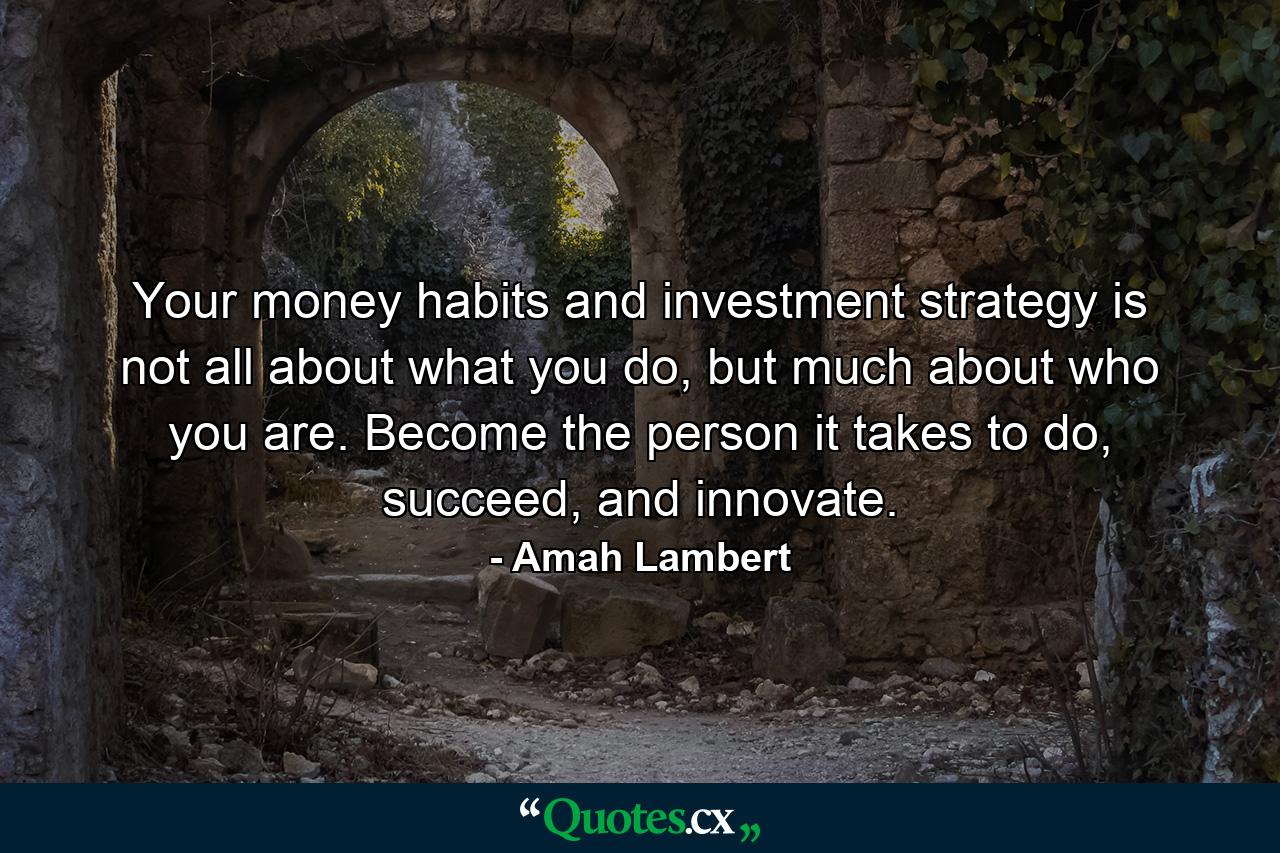 Your money habits and investment strategy is not all about what you do, but much about who you are. Become the person it takes to do, succeed, and innovate. - Quote by Amah Lambert