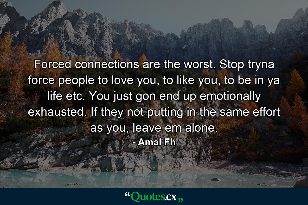 Forced connections are the worst. Stop tryna force people to love you, to like you, to be in ya life etc. You just gon end up emotionally exhausted. If they not putting in the same effort as you, leave em alone. - Quote by Amal Fh