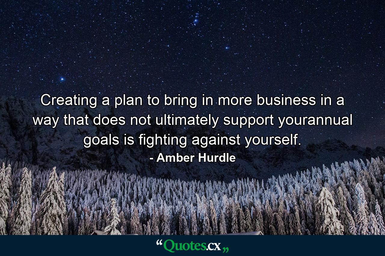 Creating a plan to bring in more business in a way that does not ultimately support yourannual goals is fighting against yourself. - Quote by Amber Hurdle