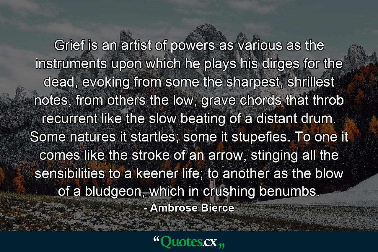 Grief is an artist of powers as various as the instruments upon which he plays his dirges for the dead, evoking from some the sharpest, shrillest notes, from others the low, grave chords that throb recurrent like the slow beating of a distant drum. Some natures it startles; some it stupefies. To one it comes like the stroke of an arrow, stinging all the sensibilities to a keener life; to another as the blow of a bludgeon, which in crushing benumbs. - Quote by Ambrose Bierce