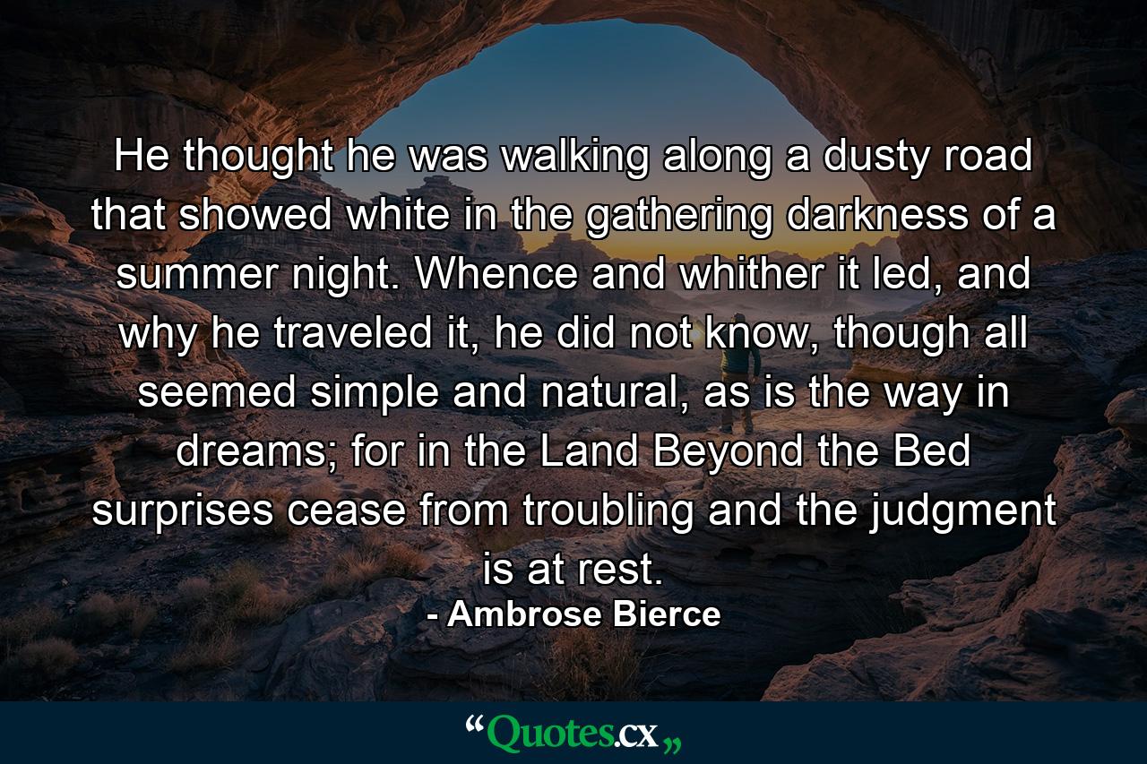 He thought he was walking along a dusty road that showed white in the gathering darkness of a summer night. Whence and whither it led, and why he traveled it, he did not know, though all seemed simple and natural, as is the way in dreams; for in the Land Beyond the Bed surprises cease from troubling and the judgment is at rest. - Quote by Ambrose Bierce