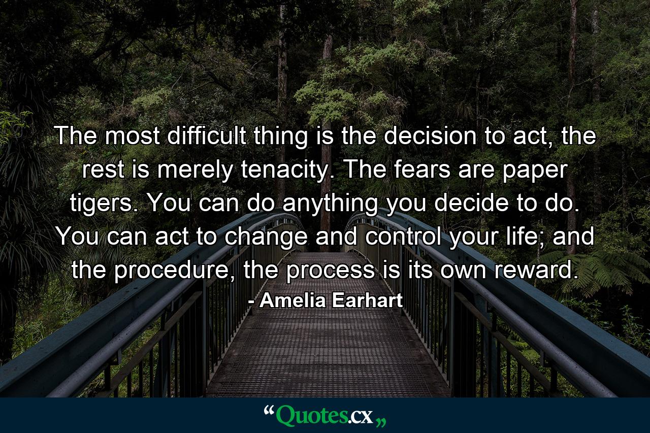 The most difficult thing is the decision to act, the rest is merely tenacity. The fears are paper tigers. You can do anything you decide to do. You can act to change and control your life; and the procedure, the process is its own reward. - Quote by Amelia Earhart