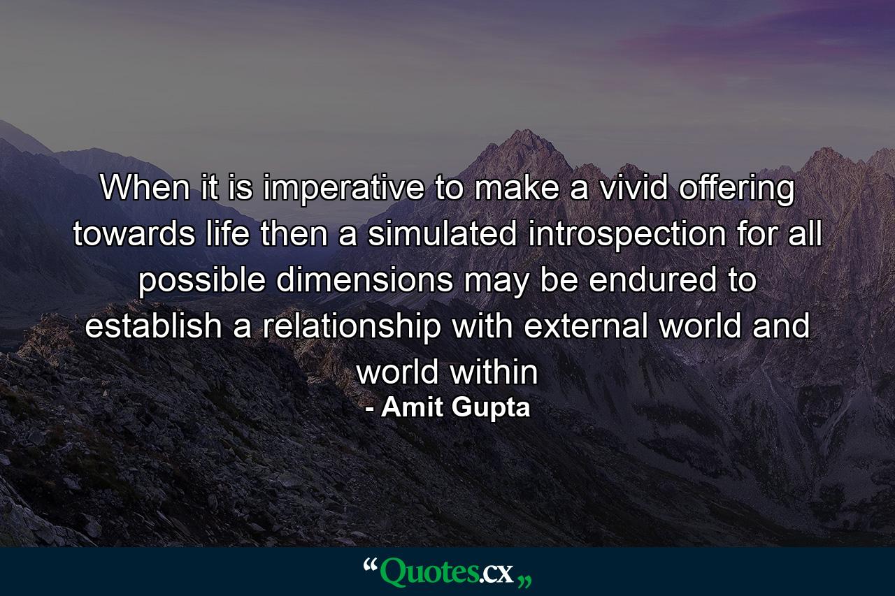 When it is imperative to make a vivid offering towards life then a simulated introspection for all possible dimensions may be endured to establish a relationship with external world and world within - Quote by Amit Gupta