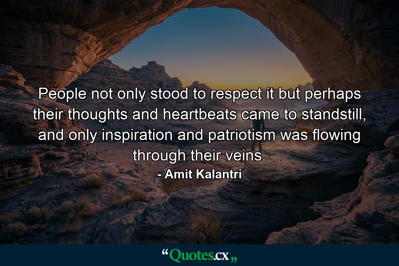 People not only stood to respect it but perhaps their thoughts and heartbeats came to standstill, and only inspiration and patriotism was flowing through their veins. - Quote by Amit Kalantri