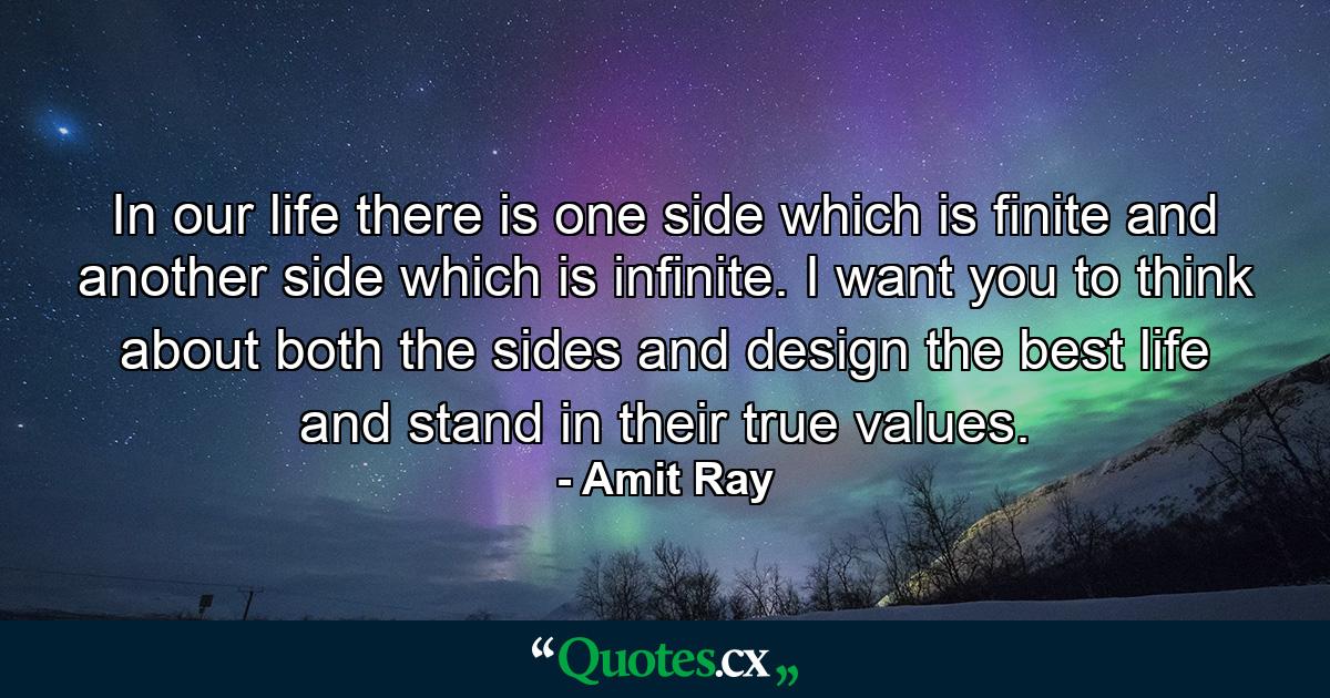 In our life there is one side which is finite and another side which is infinite. I want you to think about both the sides and design the best life and stand in their true values. - Quote by Amit Ray