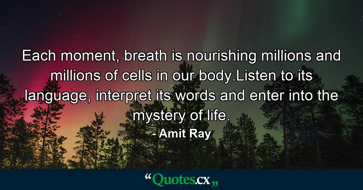 Each moment, breath is nourishing millions and millions of cells in our body.Listen to its language, interpret its words and enter into the mystery of life. - Quote by Amit Ray