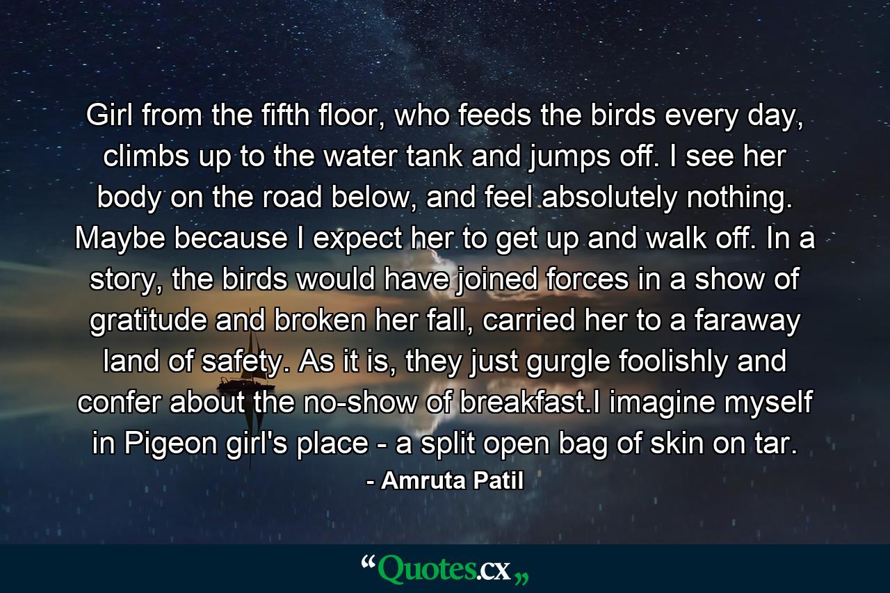 Girl from the fifth floor, who feeds the birds every day, climbs up to the water tank and jumps off. I see her body on the road below, and feel absolutely nothing. Maybe because I expect her to get up and walk off. In a story, the birds would have joined forces in a show of gratitude and broken her fall, carried her to a faraway land of safety. As it is, they just gurgle foolishly and confer about the no-show of breakfast.I imagine myself in Pigeon girl's place - a split open bag of skin on tar. - Quote by Amruta Patil