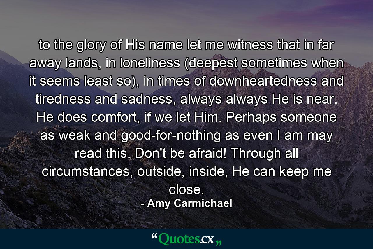 to the glory of His name let me witness that in far away lands, in loneliness (deepest sometimes when it seems least so), in times of downheartedness and tiredness and sadness, always always He is near. He does comfort, if we let Him. Perhaps someone as weak and good-for-nothing as even I am may read this. Don't be afraid! Through all circumstances, outside, inside, He can keep me close. - Quote by Amy Carmichael