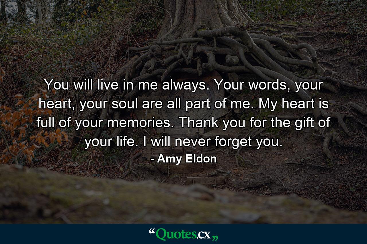 You will live in me always. Your words, your heart, your soul are all part of me. My heart is full of your memories. Thank you for the gift of your life. I will never forget you. - Quote by Amy Eldon