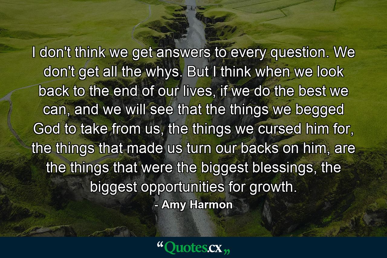 I don't think we get answers to every question. We don't get all the whys. But I think when we look back to the end of our lives, if we do the best we can, and we will see that the things we begged God to take from us, the things we cursed him for, the things that made us turn our backs on him, are the things that were the biggest blessings, the biggest opportunities for growth. - Quote by Amy Harmon