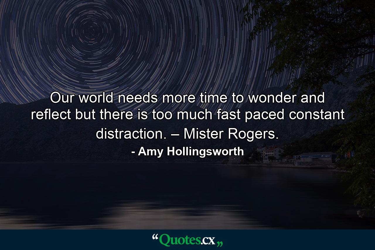 Our world needs more time to wonder and reflect but there is too much fast paced constant distraction. – Mister Rogers. - Quote by Amy Hollingsworth