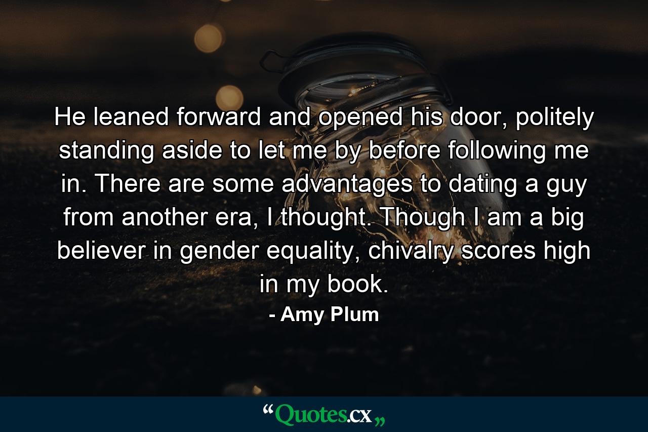 He leaned forward and opened his door, politely standing aside to let me by before following me in. There are some advantages to dating a guy from another era, I thought. Though I am a big believer in gender equality, chivalry scores high in my book. - Quote by Amy Plum