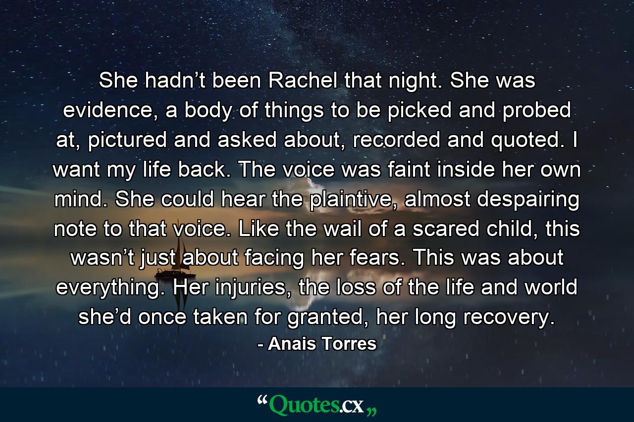 She hadn’t been Rachel that night. She was evidence, a body of things to be picked and probed at, pictured and asked about, recorded and quoted. I want my life back. The voice was faint inside her own mind. She could hear the plaintive, almost despairing note to that voice. Like the wail of a scared child, this wasn’t just about facing her fears. This was about everything. Her injuries, the loss of the life and world she’d once taken for granted, her long recovery. - Quote by Anais Torres