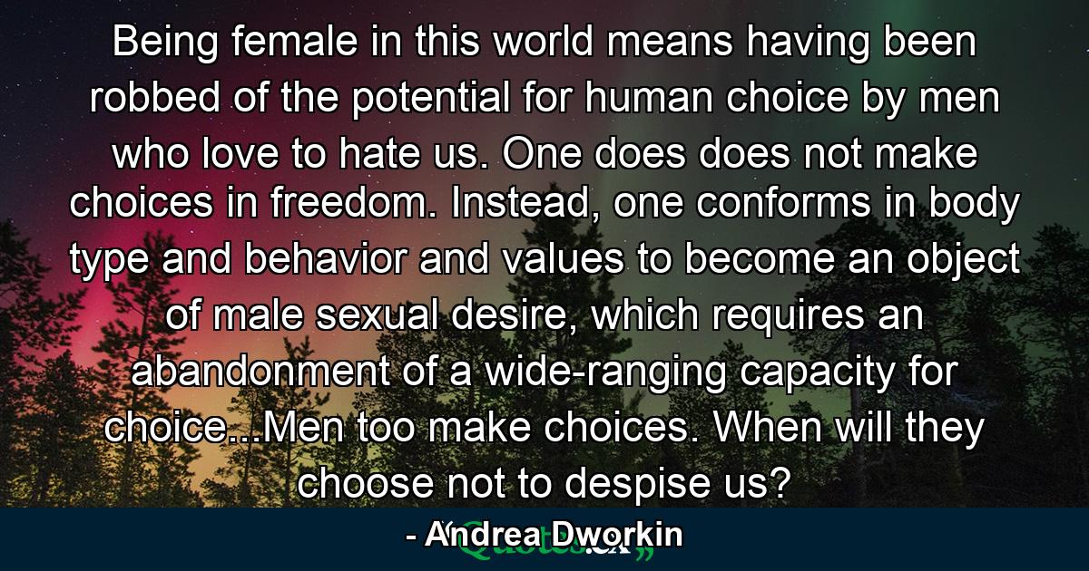 Being female in this world means having been robbed of the potential for human choice by men who love to hate us. One does does not make choices in freedom. Instead, one conforms in body type and behavior and values to become an object of male sexual desire, which requires an abandonment of a wide-ranging capacity for choice...Men too make choices. When will they choose not to despise us? - Quote by Andrea Dworkin