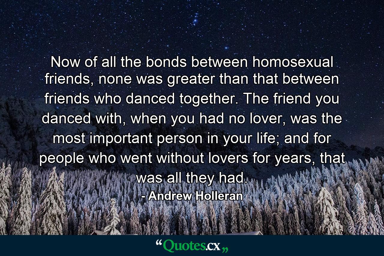 Now of all the bonds between homosexual friends, none was greater than that between friends who danced together. The friend you danced with, when you had no lover, was the most important person in your life; and for people who went without lovers for years, that was all they had. - Quote by Andrew Holleran