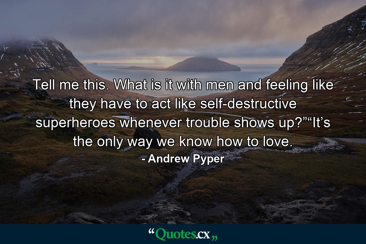 Tell me this. What is it with men and feeling like they have to act like self-destructive superheroes whenever trouble shows up?”“It’s the only way we know how to love. - Quote by Andrew Pyper