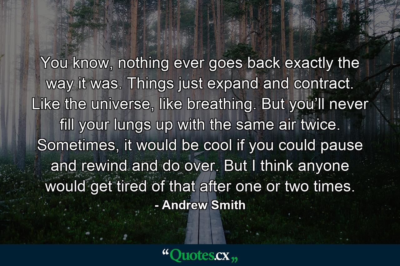 You know, nothing ever goes back exactly the way it was. Things just expand and contract. Like the universe, like breathing. But you’ll never fill your lungs up with the same air twice. Sometimes, it would be cool if you could pause and rewind and do over. But I think anyone would get tired of that after one or two times. - Quote by Andrew Smith