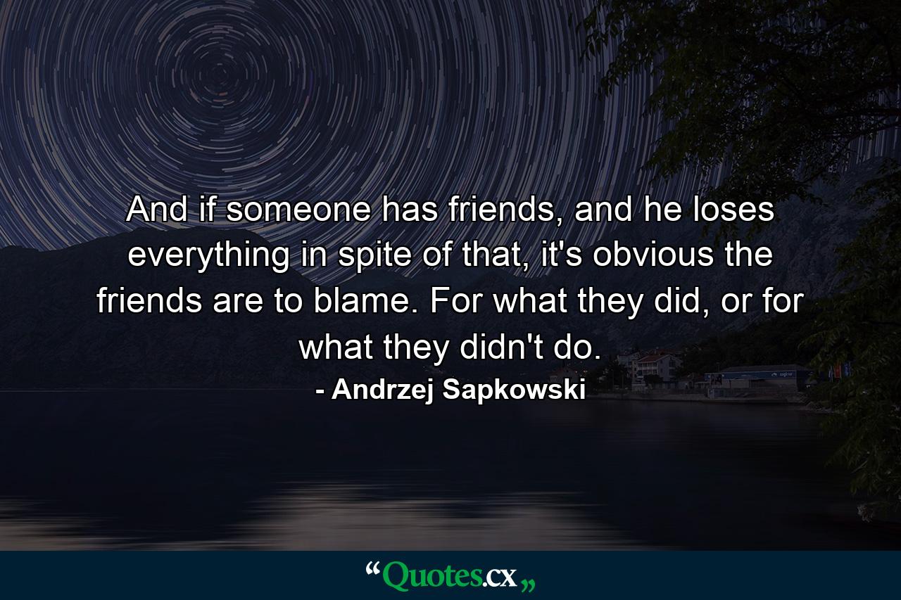 And if someone has friends, and he loses everything in spite of that, it's obvious the friends are to blame. For what they did, or for what they didn't do. - Quote by Andrzej Sapkowski