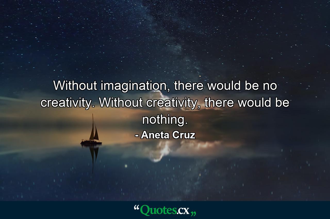 Without imagination, there would be no creativity. Without creativity, there would be nothing. - Quote by Aneta Cruz