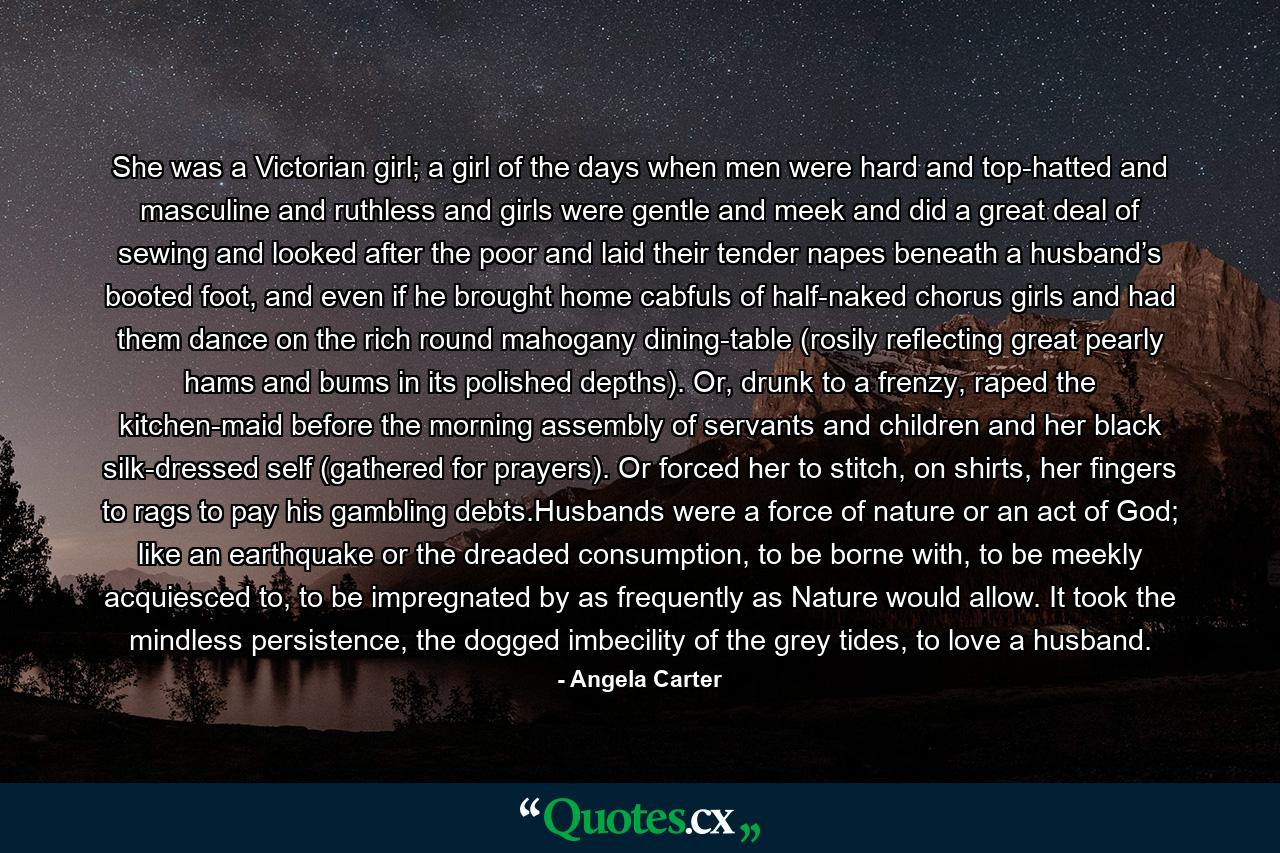 She was a Victorian girl; a girl of the days when men were hard and top-hatted and masculine and ruthless and girls were gentle and meek and did a great deal of sewing and looked after the poor and laid their tender napes beneath a husband’s booted foot, and even if he brought home cabfuls of half-naked chorus girls and had them dance on the rich round mahogany dining-table (rosily reflecting great pearly hams and bums in its polished depths). Or, drunk to a frenzy, raped the kitchen-maid before the morning assembly of servants and children and her black silk-dressed self (gathered for prayers). Or forced her to stitch, on shirts, her fingers to rags to pay his gambling debts.Husbands were a force of nature or an act of God; like an earthquake or the dreaded consumption, to be borne with, to be meekly acquiesced to, to be impregnated by as frequently as Nature would allow. It took the mindless persistence, the dogged imbecility of the grey tides, to love a husband. - Quote by Angela Carter