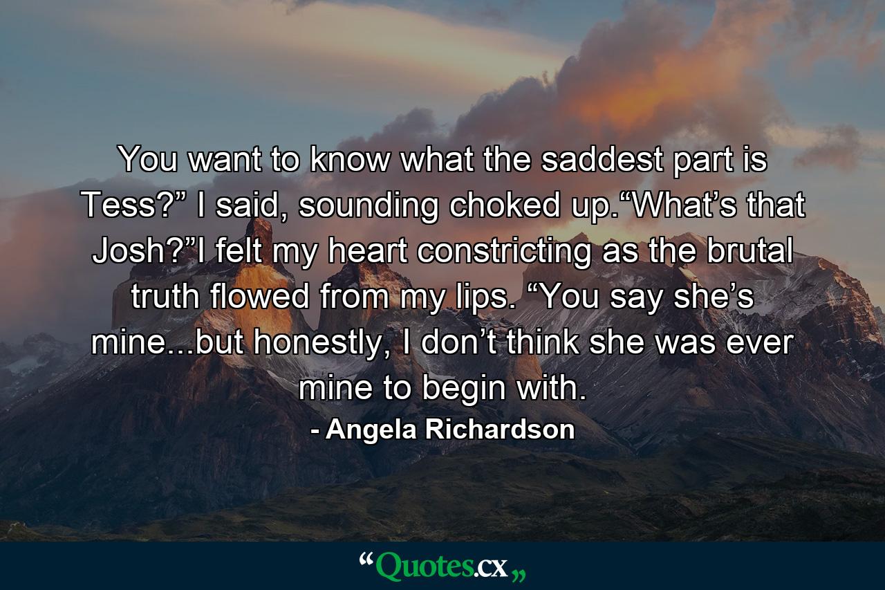 You want to know what the saddest part is Tess?” I said, sounding choked up.“What’s that Josh?”I felt my heart constricting as the brutal truth flowed from my lips. “You say she’s mine...but honestly, I don’t think she was ever mine to begin with. - Quote by Angela Richardson