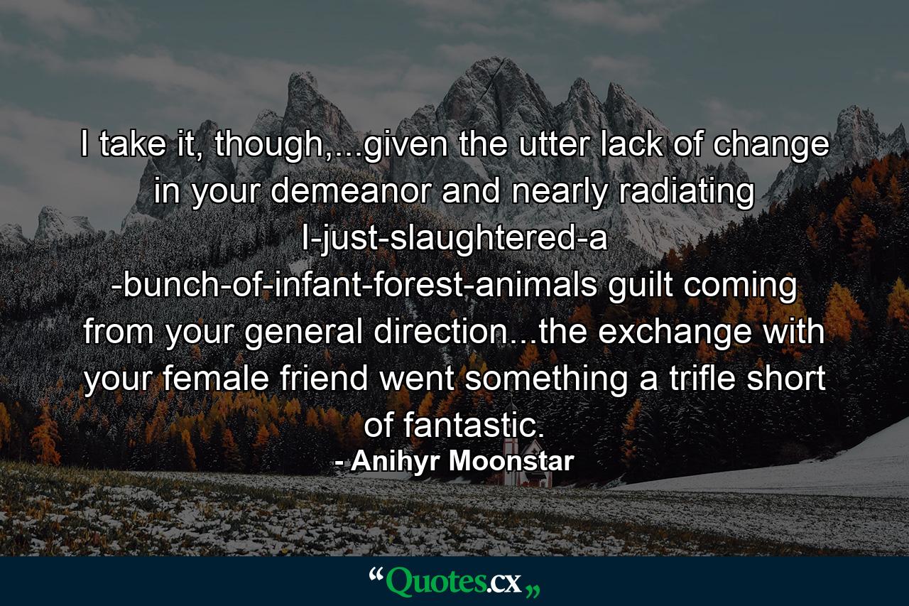 I take it, though,...given the utter lack of change in your demeanor and nearly radiating I-just-slaughtered-a -bunch-of-infant-forest-animals guilt coming from your general direction...the exchange with your female friend went something a trifle short of fantastic. - Quote by Anihyr Moonstar