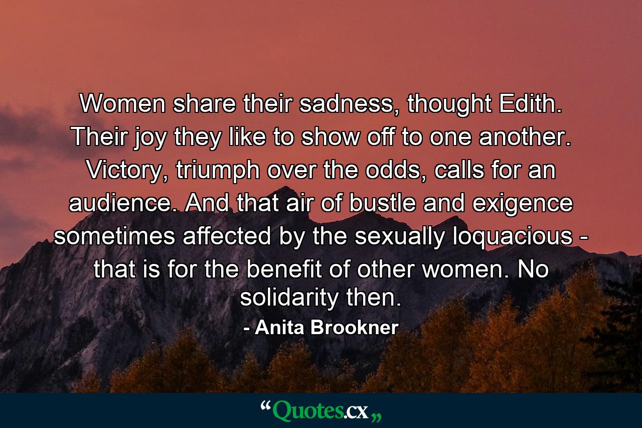 Women share their sadness, thought Edith. Their joy they like to show off to one another. Victory, triumph over the odds, calls for an audience. And that air of bustle and exigence sometimes affected by the sexually loquacious - that is for the benefit of other women. No solidarity then. - Quote by Anita Brookner