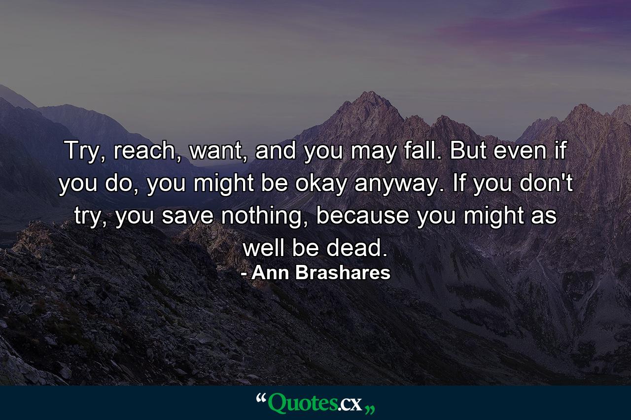 Try, reach, want, and you may fall. But even if you do, you might be okay anyway. If you don't try, you save nothing, because you might as well be dead. - Quote by Ann Brashares