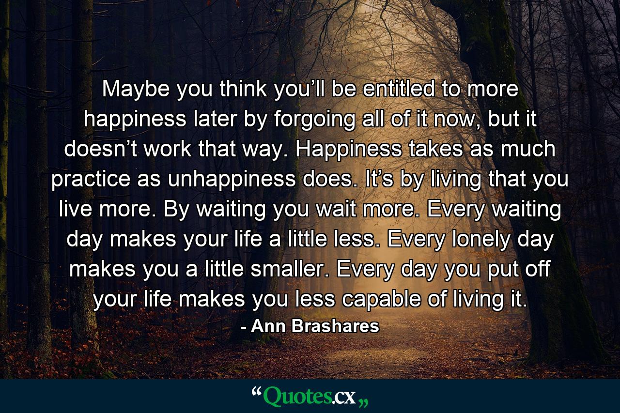 Maybe you think you’ll be entitled to more happiness later by forgoing all of it now, but it doesn’t work that way. Happiness takes as much practice as unhappiness does. It’s by living that you live more. By waiting you wait more. Every waiting day makes your life a little less. Every lonely day makes you a little smaller. Every day you put off your life makes you less capable of living it. - Quote by Ann Brashares