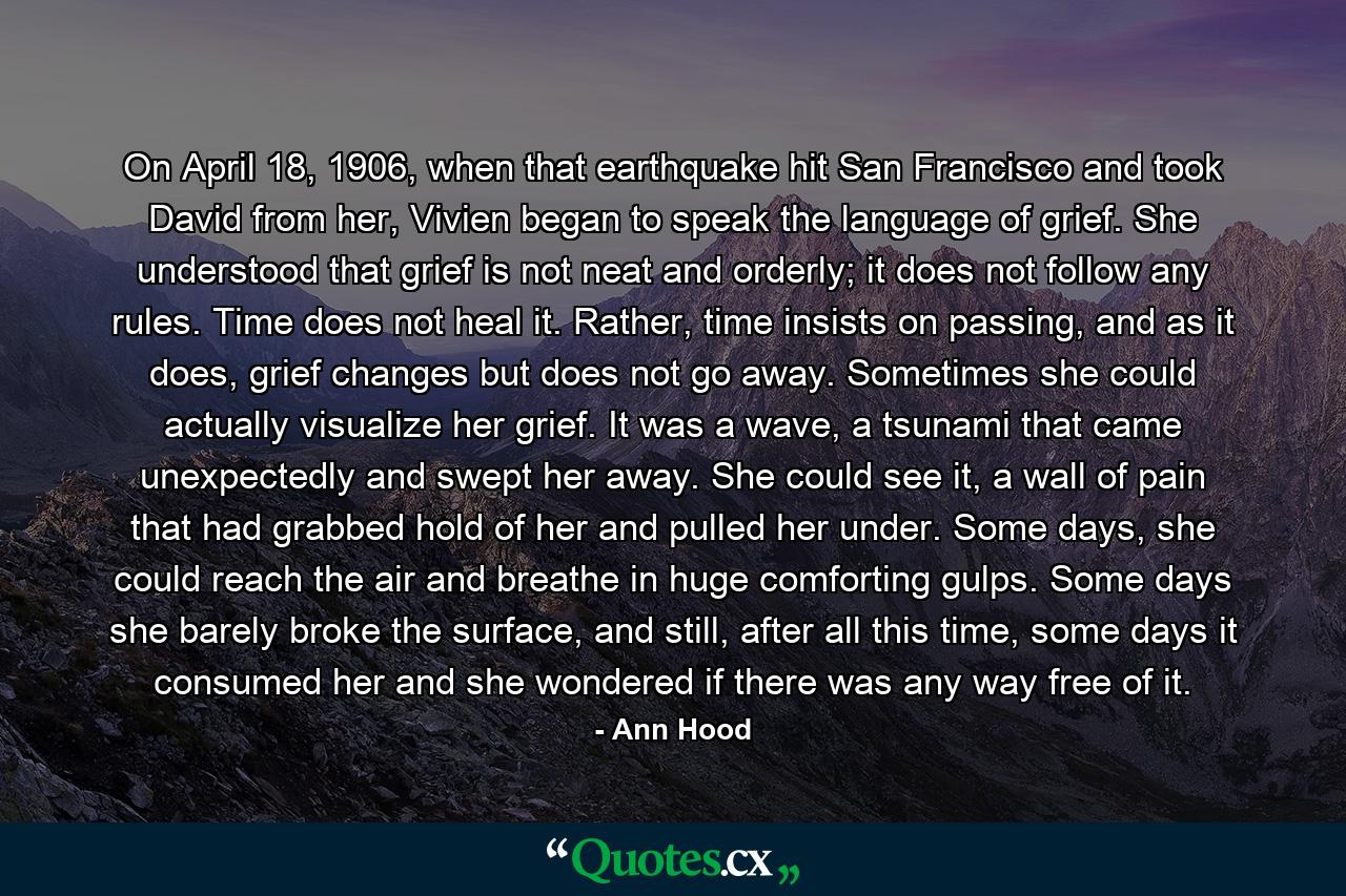 On April 18, 1906, when that earthquake hit San Francisco and took David from her, Vivien began to speak the language of grief. She understood that grief is not neat and orderly; it does not follow any rules. Time does not heal it. Rather, time insists on passing, and as it does, grief changes but does not go away. Sometimes she could actually visualize her grief. It was a wave, a tsunami that came unexpectedly and swept her away. She could see it, a wall of pain that had grabbed hold of her and pulled her under. Some days, she could reach the air and breathe in huge comforting gulps. Some days she barely broke the surface, and still, after all this time, some days it consumed her and she wondered if there was any way free of it. - Quote by Ann Hood