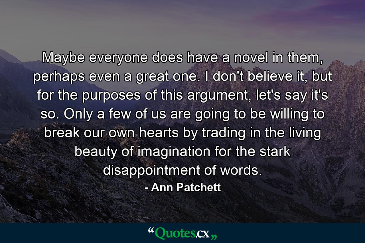 Maybe everyone does have a novel in them, perhaps even a great one. I don't believe it, but for the purposes of this argument, let's say it's so. Only a few of us are going to be willing to break our own hearts by trading in the living beauty of imagination for the stark disappointment of words. - Quote by Ann Patchett