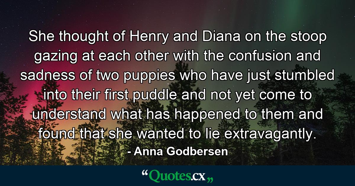 She thought of Henry and Diana on the stoop gazing at each other with the confusion and sadness of two puppies who have just stumbled into their first puddle and not yet come to understand what has happened to them and found that she wanted to lie extravagantly. - Quote by Anna Godbersen