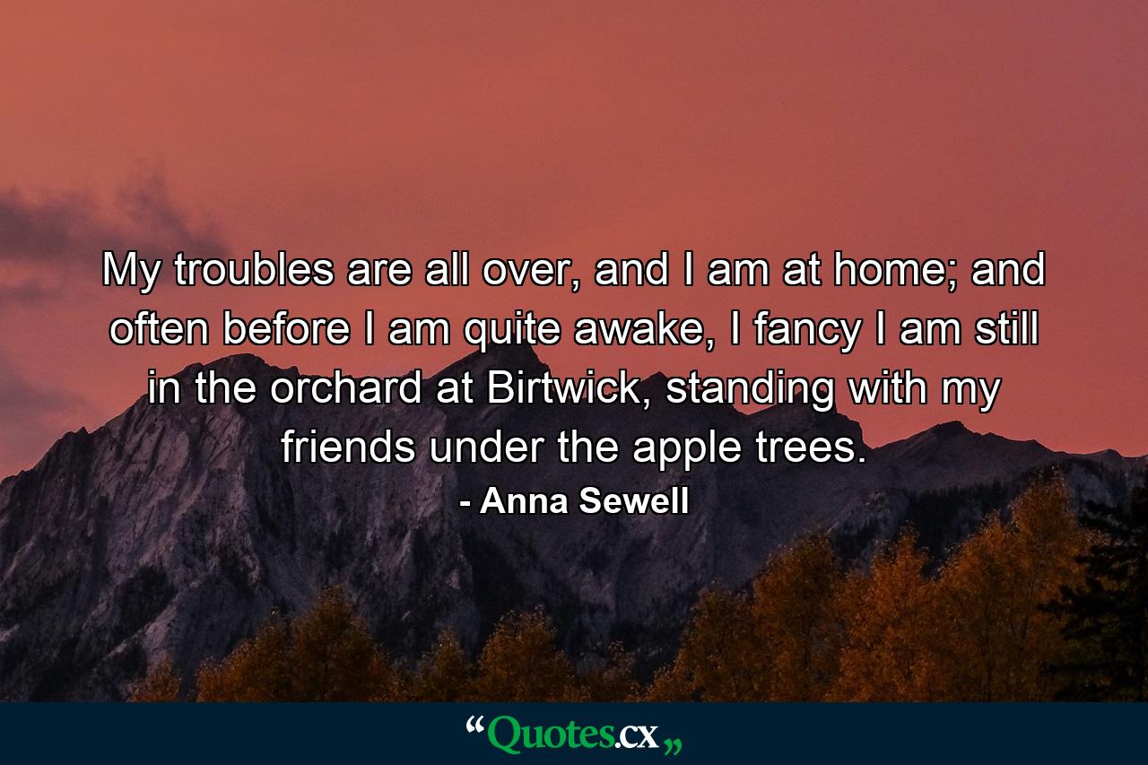 My troubles are all over, and I am at home; and often before I am quite awake, I fancy I am still in the orchard at Birtwick, standing with my friends under the apple trees. - Quote by Anna Sewell