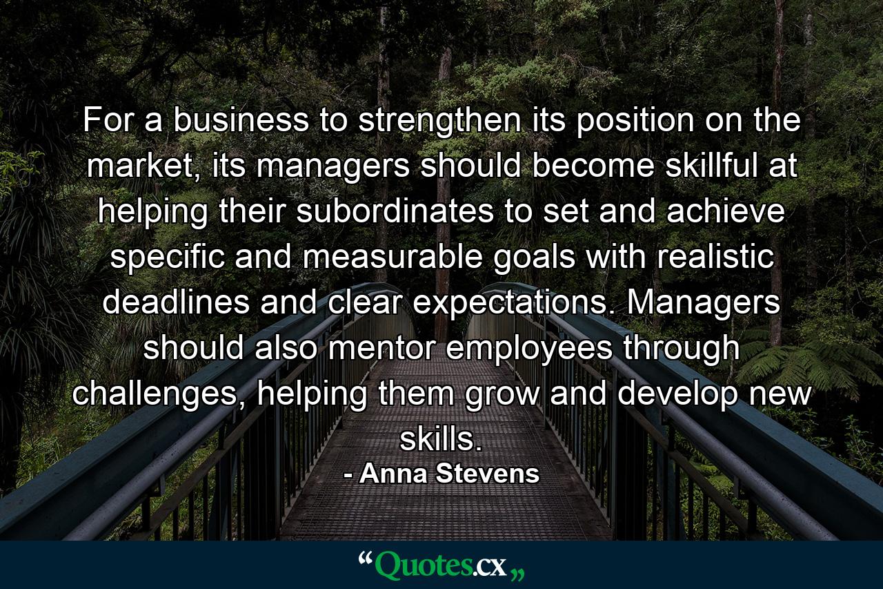 For a business to strengthen its position on the market, its managers should become skillful at helping their subordinates to set and achieve specific and measurable goals with realistic deadlines and clear expectations. Managers should also mentor employees through challenges, helping them grow and develop new skills. - Quote by Anna Stevens